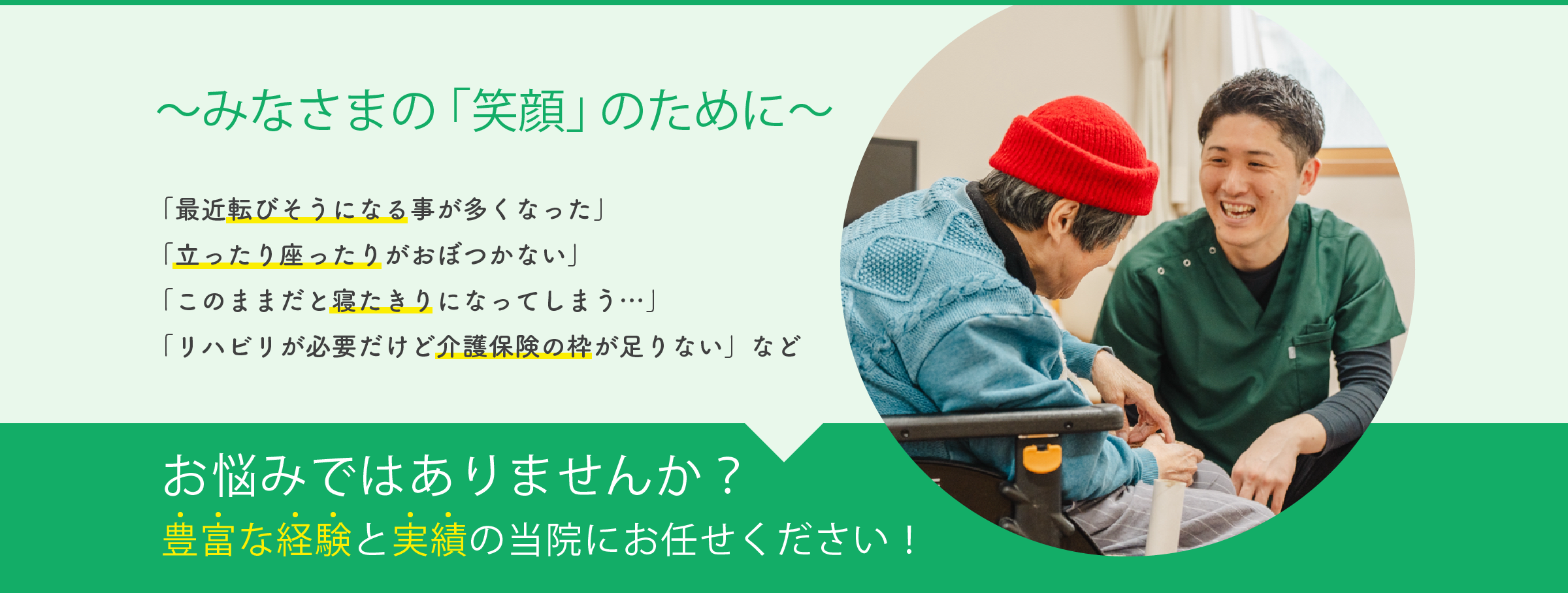 みなさまの「笑顔」のために 「最近転びそうになる事が多くなった」「立ったり座ったりがおぼつかない」「このままだと寝たきりになってしまう…」「リハビリが必要だけど介護保険の枠が足りない」などお悩みではありませんか?豊富な経験と実績の当院にお任せください!