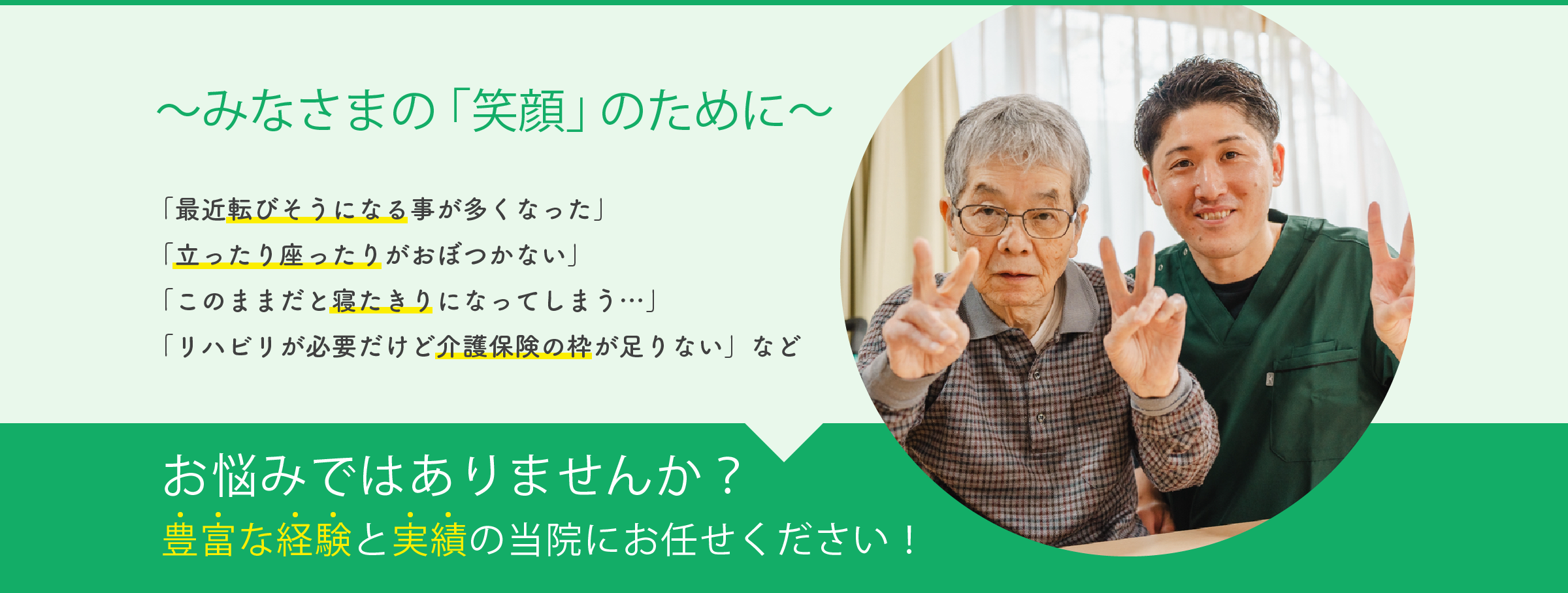 みなさまの「笑顔」のために 「最近転びそうになる事が多くなった」「立ったり座ったりがおぼつかない」「このままだと寝たきりになってしまう…」「リハビリが必要だけど介護保険の枠が足りない」などお悩みではありませんか?豊富な経験と実績の当院にお任せください!