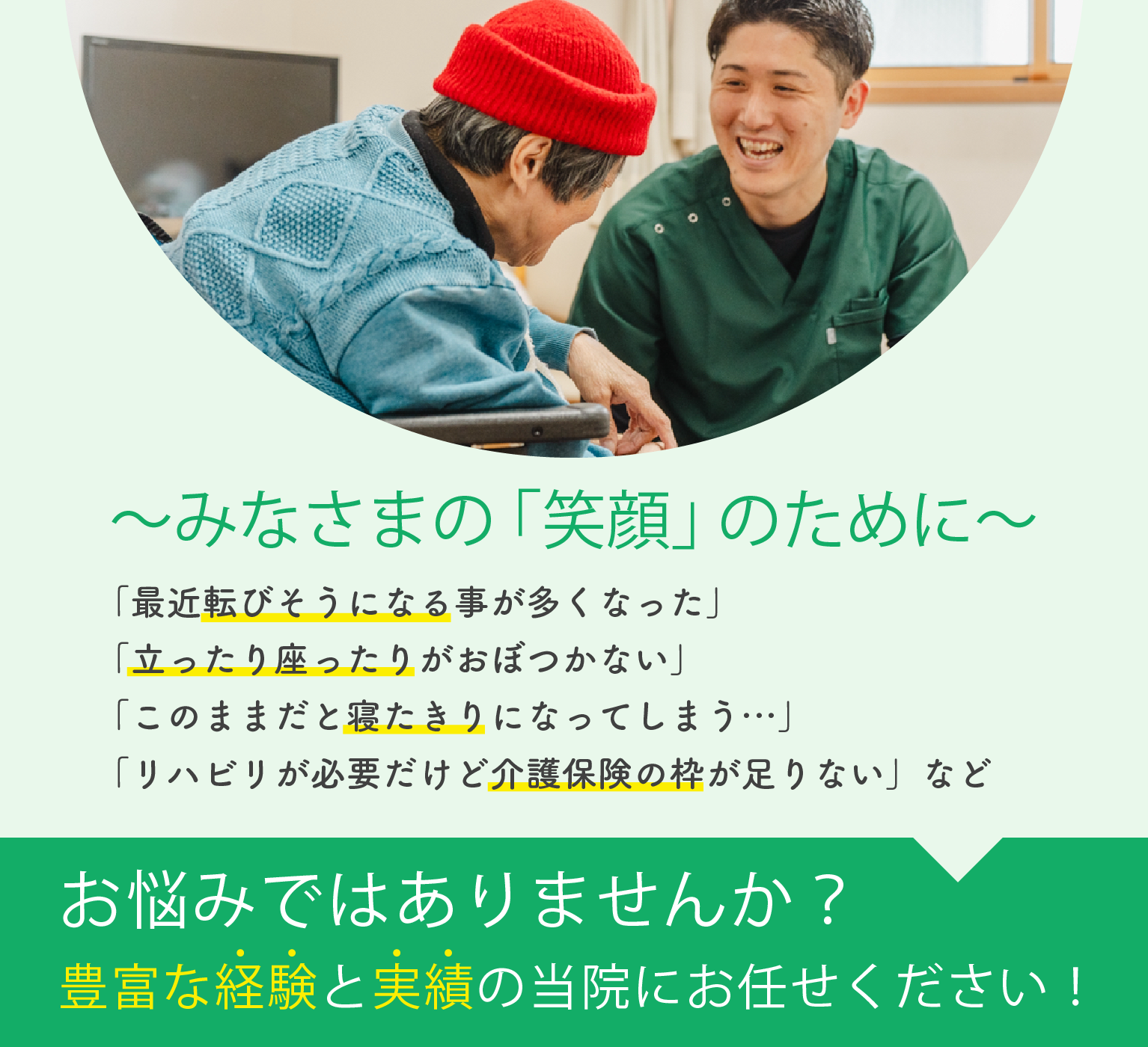 みなさまの「笑顔」のために 「最近転びそうになる事が多くなった」「立ったり座ったりがおぼつかない」「このままだと寝たきりになってしまう…」「リハビリが必要だけど介護保険の枠が足りない」などお悩みではありませんか?豊富な経験と実績の当院にお任せください!