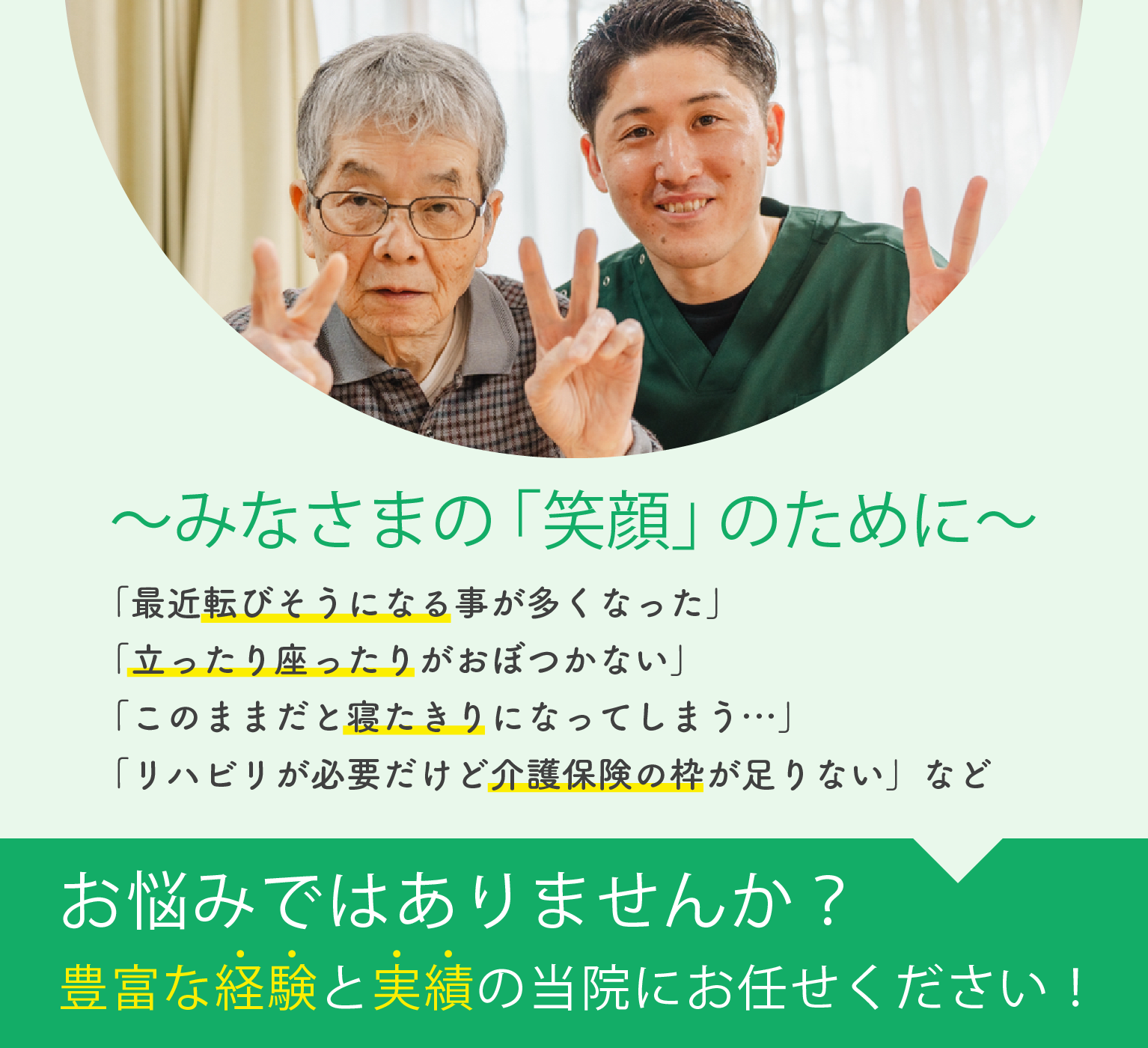 みなさまの「笑顔」のために 「最近転びそうになる事が多くなった」「立ったり座ったりがおぼつかない」「このままだと寝たきりになってしまう…」「リハビリが必要だけど介護保険の枠が足りない」などお悩みではありませんか?豊富な経験と実績の当院にお任せください!